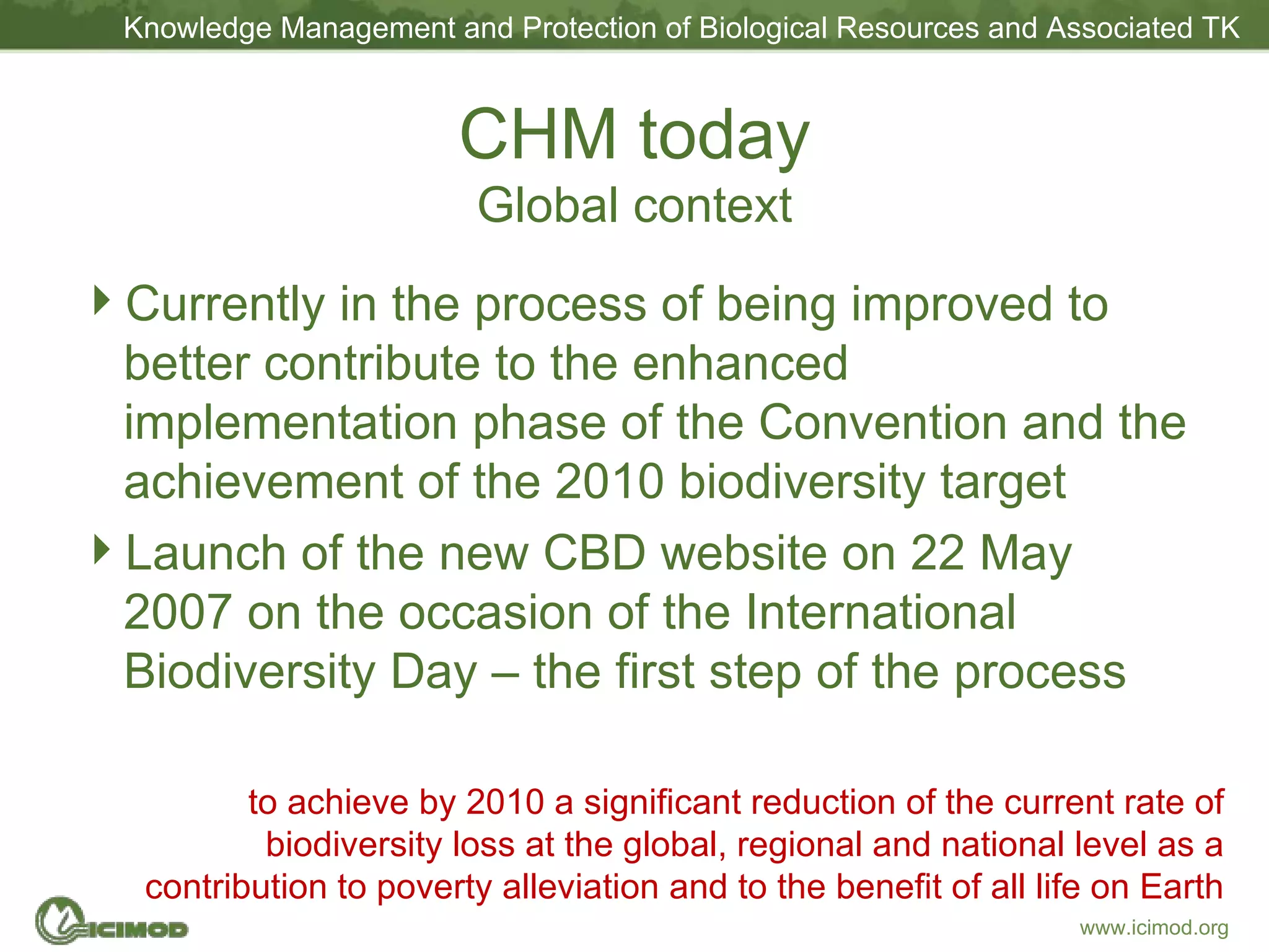 CHM today Global context Currently in the process of being improved to better contribute to the enhanced implementation phase of the Convention and the achievement of the 2010 biodiversity target Launch of the new CBD website on 22 May 2007 on the occasion of the International Biodiversity Day – the first step of the process to achieve by 2010 a significant reduction of the current rate of biodiversity loss at the global, regional and national level as a contribution to poverty alleviation and to the benefit of all life on Earth 
