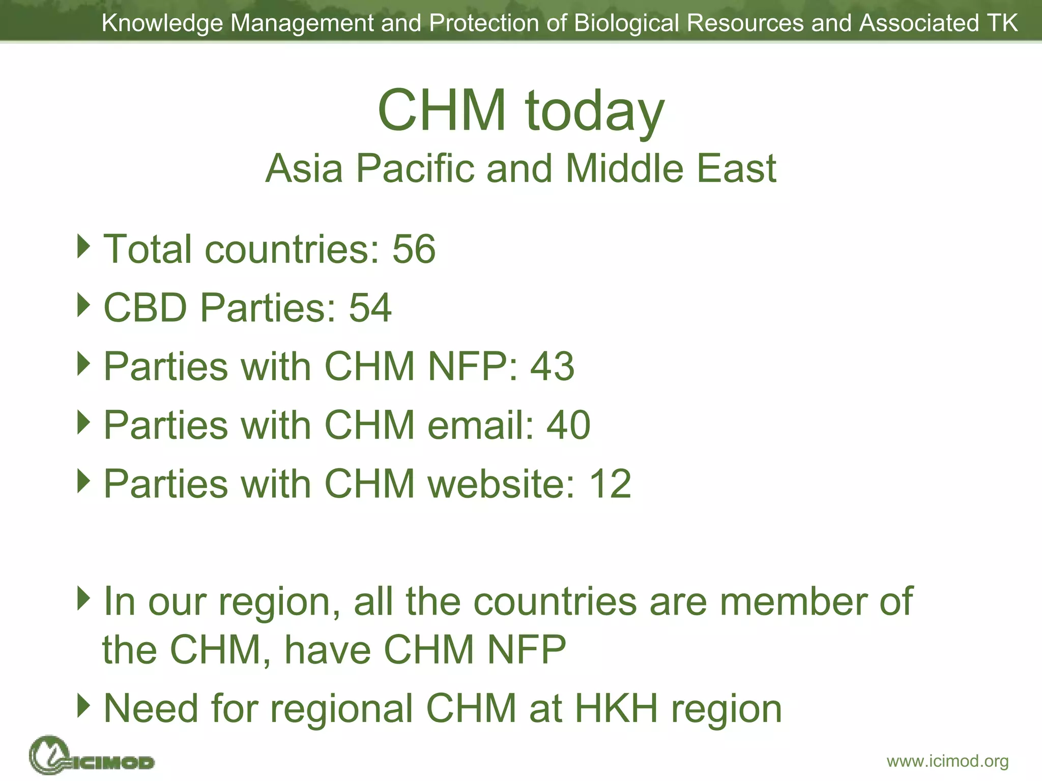 CHM today Asia Pacific and Middle East Total countries: 56 CBD Parties: 54 Parties with CHM NFP: 43 Parties with CHM email: 40 Parties with CHM website: 12 In our region, all the countries are member of the CHM, have CHM NFP Need for regional CHM at HKH region 