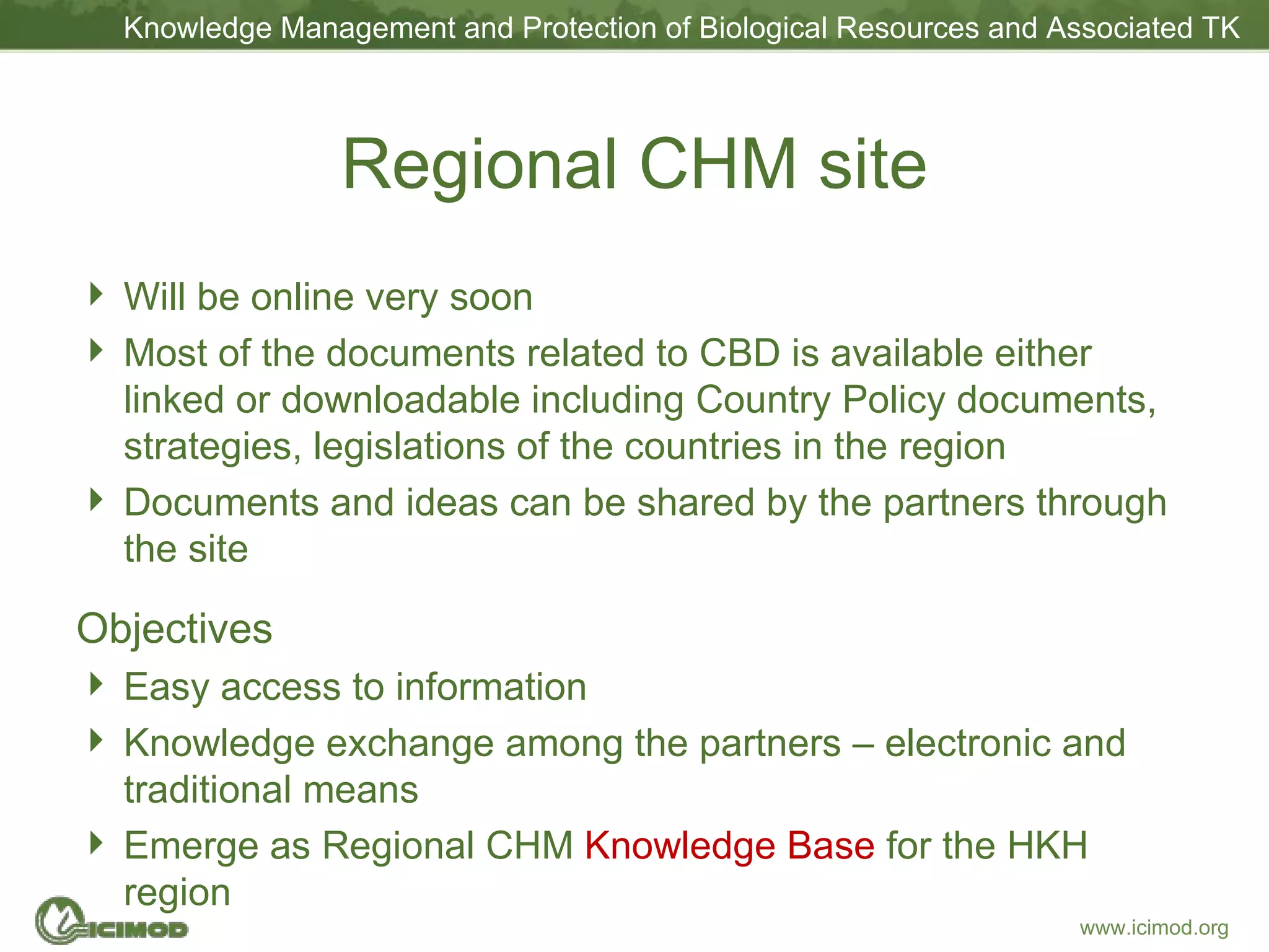 Regional CHM site Will be online very soon Most of the documents related to CBD is available either linked or downloadable including Country Policy documents, strategies, legislations of the countries in the region Documents and ideas can be shared by the partners through the site Objectives Easy access to information Knowledge exchange among the partners – electronic and traditional means Emerge as Regional CHM  Knowledge Base  for the HKH region 