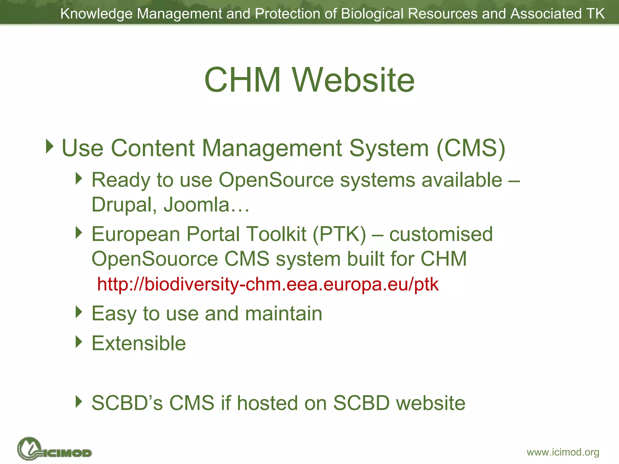 CHM Website Use Content Management System (CMS) Ready to use OpenSource systems available – Drupal, Joomla… European Portal Toolkit (PTK) – customised OpenSouorce CMS system built for CHM   http://biodiversity-chm.eea.europa.eu/ptk Easy to use and maintain Extensible SCBD’s CMS if hosted on SCBD website 