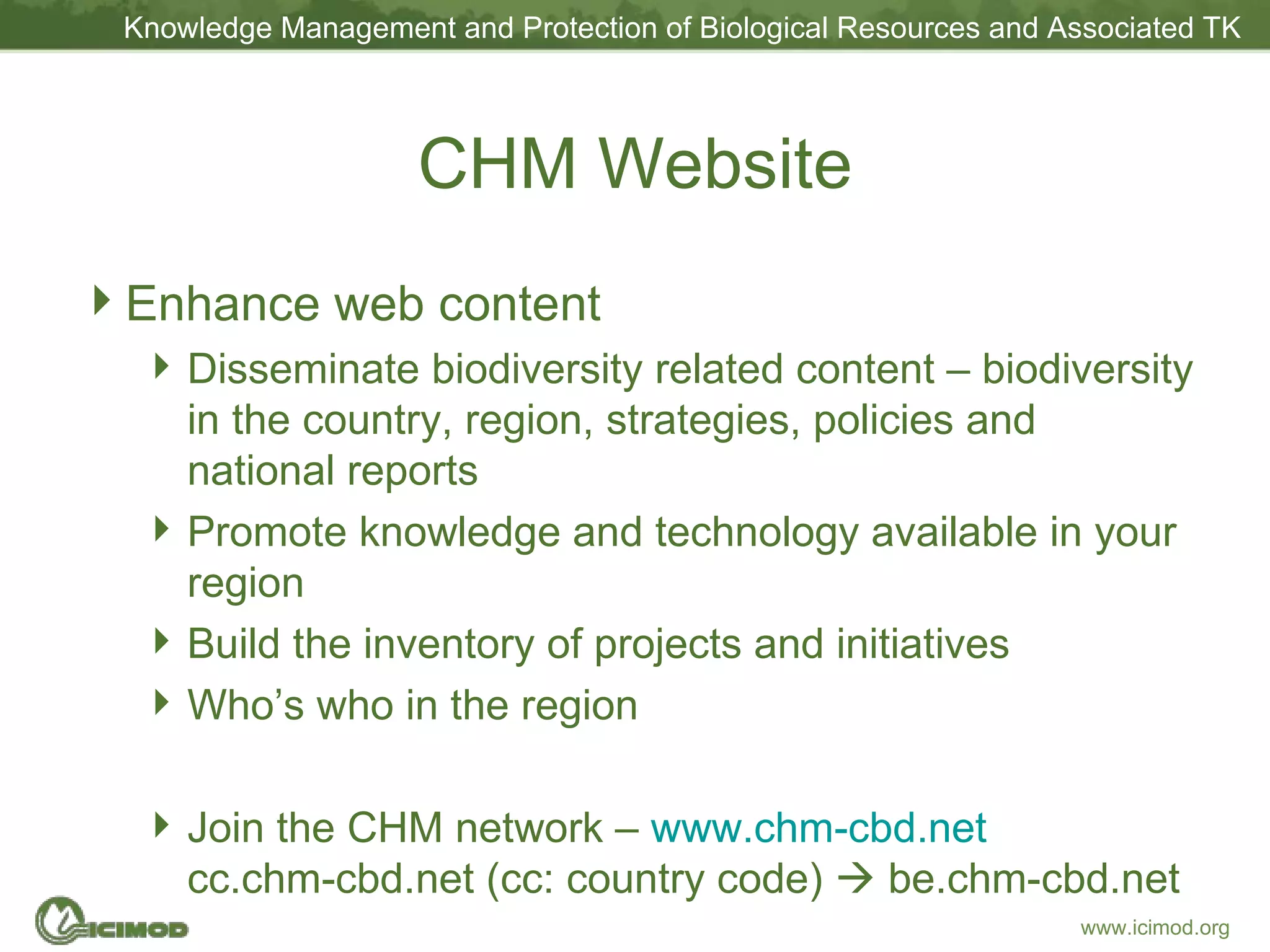 CHM Website Enhance web content Disseminate biodiversity related content – biodiversity in the country, region, strategies, policies and national reports Promote knowledge and technology available in your region Build the inventory of projects and initiatives Who’s who in the region Join the CHM network –  www.chm-cbd.net cc.chm-cbd.net (cc: country code)    be.chm-cbd.net 