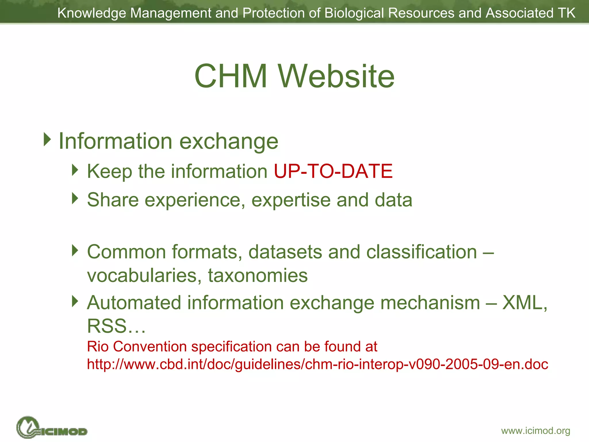 CHM Website Information exchange Keep the information  UP-TO-DATE Share experience, expertise and data Common formats, datasets and classification – vocabularies, taxonomies Automated information exchange mechanism – XML, RSS… Rio Convention specification can be found at http://www.cbd.int/doc/guidelines/chm-rio-interop-v090-2005-09-en.doc 