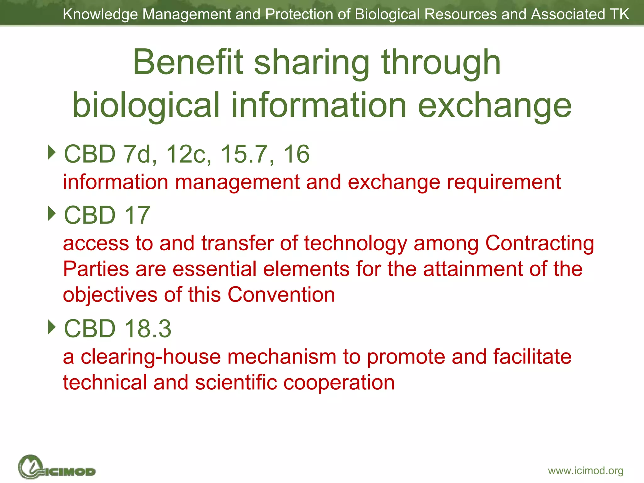 Benefit sharing through  biological information exchange CBD 7d, 12c, 15.7, 16  information management and exchange requirement  CBD 17  access to and transfer of technology among Contracting Parties are essential elements for the attainment of the objectives of this Convention CBD 18.3  a clearing-house mechanism to promote and facilitate technical and scientific cooperation  