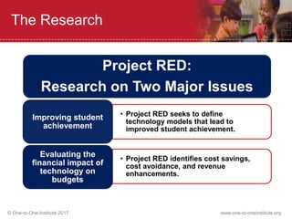 © One-to-One Institute 2017 www.one-to-oneinstitute.org
The Research
Project RED:
Research on Two Major Issues
• Project RED seeks to define
technology models that lead to
improved student achievement.
Improving student
achievement
• Project RED identifies cost savings,
cost avoidance, and revenue
enhancements.
Evaluating the
financial impact of
technology on
budgets
 