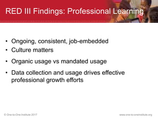© One-to-One Institute 2017 www.one-to-oneinstitute.org
RED III Findings: Professional Learning
• Ongoing, consistent, job-embedded
• Culture matters
• Organic usage vs mandated usage
• Data collection and usage drives effective
professional growth efforts
 