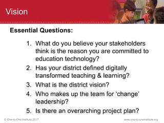 © One-to-One Institute 2017 www.one-to-oneinstitute.org
Vision
Essential Questions:
1. What do you believe your stakeholders
think is the reason you are committed to
education technology?
2. Has your district defined digitally
transformed teaching & learning?
3. What is the district vision?
4. Who makes up the team for ‘change’
leadership?
5. Is there an overarching project plan?
 
