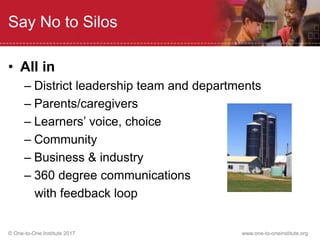 © One-to-One Institute 2017 www.one-to-oneinstitute.org
Say No to Silos
• All in
– District leadership team and departments
– Parents/caregivers
– Learners’ voice, choice
– Community
– Business & industry
– 360 degree communications
with feedback loop
 