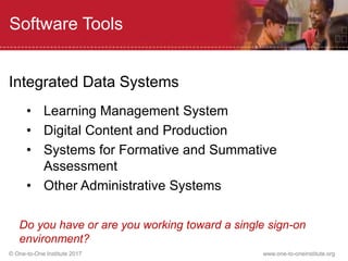 © One-to-One Institute 2017 www.one-to-oneinstitute.org
Software Tools
Integrated Data Systems
• Learning Management System
• Digital Content and Production
• Systems for Formative and Summative
Assessment
• Other Administrative Systems
Do you have or are you working toward a single sign-on
environment?
 