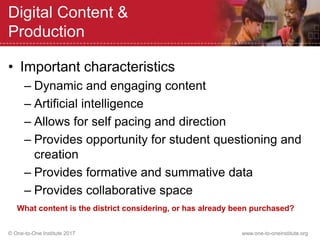 © One-to-One Institute 2017 www.one-to-oneinstitute.org
Digital Content &
Production
• Important characteristics
– Dynamic and engaging content
– Artificial intelligence
– Allows for self pacing and direction
– Provides opportunity for student questioning and
creation
– Provides formative and summative data
– Provides collaborative space
What content is the district considering, or has already been purchased?
 