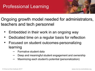 © One-to-One Institute 2017 www.one-to-oneinstitute.org
Professional Learning
Ongoing growth model needed for administrators,
teachers and tech personnel
• Embedded in their work in an ongoing way
• Dedicated time on a regular basis for reflection
• Focused on student outcomes-personalizing
learning
– Formative student data
– Deep and meaningful student engagement and ownership
– Maximizing each student’s potential (personalization)
 