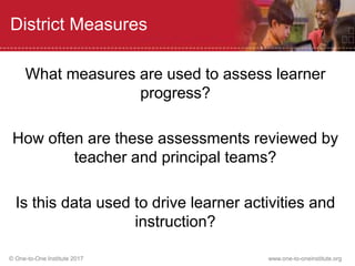 © One-to-One Institute 2017 www.one-to-oneinstitute.org
District Measures
What measures are used to assess learner
progress?
How often are these assessments reviewed by
teacher and principal teams?
Is this data used to drive learner activities and
instruction?
 