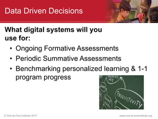 © One-to-One Institute 2017 www.one-to-oneinstitute.org
Data Driven Decisions
• Ongoing Formative Assessments
• Periodic Summative Assessments
• Benchmarking personalized learning & 1-1
program progress
What digital systems will you
use for:
 