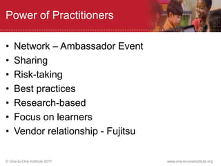 © One-to-One Institute 2017 www.one-to-oneinstitute.org
Power of Practitioners
• Network – Ambassador Event
• Sharing
• Risk-taking
• Best practices
• Research-based
• Focus on learners
• Vendor relationship - Fujitsu
 