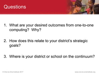 © One-to-One Institute 2017 www.one-to-oneinstitute.org
Questions
1. What are your desired outcomes from one-to-one
computing? Why?
2. How does this relate to your district’s strategic
goals?
3. Where is your district or school on the continuum?
 