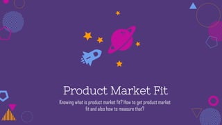 Product Market Fit
Knowing what is product market fit? How to get product market
fit and also how to measure that?
 