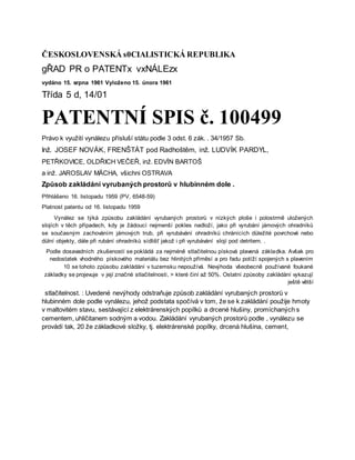 ČESKOSLOVENSKÁ s0CIALISTICKÁ REPUBLIKA
gŘAD PR o PATENTx vxNÁLEzx
vydáno 15. srpna 1961 Vyloženo 15. února 1961
Třída 5 d, 14/01
PATENTNÍ SPIS č. 100499
Právo k využití vynálezu přísluší státu podle 3 odst. 6 zák. . 34/1957 Sb.
Inž. JOSEF NOVÁK, FRENŠTÁT pod Radhoštěm, inž. LUDVÍK PARDYL,
PETŘKOVICE, OLDŘICH VEČEŘ, inž. EDVÍN BARTOŠ
a inž. JAROSLAV MÄCHA, všichni OSTRAVA
Způsob zakládání vyrubaných prostorů v hlubinném dole .
Přihlášeno 16. listopadu 1959 (PV, 6548-59)
Platnost patentu od 16. listopadu 1959
Vynález se týká způsobu zakládání vyrubaných prostorů v nízkých ploše i polostrmě uložených
slojích v těch případech, kdy je žádoucí nejmenší pokles nadloží, jako při vyrubání jámových ohradníků
se současným zachováním jámových trub, při vyrubávání ohradníků chránících důležité povrchové nebo
důlní objekty, dále při rubání ohradníků sídlišť jakož i při vyrubávání slojí pod detritem. .
Podle dosavadních zkušeností se pokládá za nejméně stlačitelnou písková plavená základka. Avšak pro
nedostatek vhodného pískového materiálu bez hlinitých příměsí a pro řadu potíží spojených s plavením
10 se tohoto způsobu zakládání v tuzemsku nepoužívá. Nevýhoda všeobecně používané foukané
základky se projevuje v její značné stlačitelnosti, > které činí až 50%. Ostatní způsoby zakládání vykazují
ještě větší
stlačitelnost. : Uvedené nevýhody odstraňuje způsob zakládání vyrubaných prostorů v
hlubinném dole podle vynálezu, jehož podstata spočívá v tom, že se k zakládání použije hmoty
v maltovitém stavu, sestávající z elektrárenských popílků a drcené hlušiny, promíchaných s
cementem, uhličitanem sodným a vodou. Zakládání vyrubaných prostorů podle , vynálezu se
provádí tak, 20 že základkové složky, tj. elektrárenské popílky, drcená hlušina, cement,
 