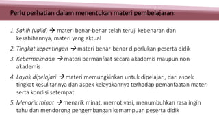 1. Sahih (valid)  materi benar-benar telah teruji kebenaran dan
kesahihannya, materi yang aktual
2. Tingkat kepentingan  materi benar-benar diperlukan peserta didik
3. Kebermaknaan  materi bermanfaat secara akademis maupun non
akademis
4. Layak dipelajari  materi memungkinkan untuk dipelajari, dari aspek
tingkat kesulitannya dan aspek kelayakannya terhadap pemanfaatan materi
serta kondisi setempat
5. Menarik minat  menarik minat, memotivasi, menumbuhkan rasa ingin
tahu dan mendorong pengembangan kemampuan peserta didik
Perlu perhatian dalam menentukan materi pembelajaran:
 