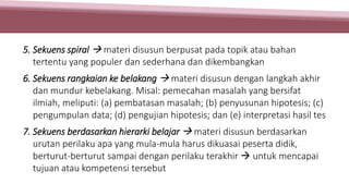 5. Sekuens spiral  materi disusun berpusat pada topik atau bahan
tertentu yang populer dan sederhana dan dikembangkan
6. Sekuens rangkaian ke belakang  materi disusun dengan langkah akhir
dan mundur kebelakang. Misal: pemecahan masalah yang bersifat
ilmiah, meliputi: (a) pembatasan masalah; (b) penyusunan hipotesis; (c)
pengumpulan data; (d) pengujian hipotesis; dan (e) interpretasi hasil tes
7. Sekuens berdasarkan hierarki belajar  materi disusun berdasarkan
urutan perilaku apa yang mula-mula harus dikuasai peserta didik,
berturut-berturut sampai dengan perilaku terakhir  untuk mencapai
tujuan atau kompetensi tersebut
 