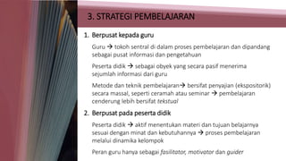3. STRATEGI PEMBELAJARAN
1. Berpusat kepada guru
Guru  tokoh sentral di dalam proses pembelajaran dan dipandang
sebagai pusat informasi dan pengetahuan
Peserta didik  sebagai obyek yang secara pasif menerima
sejumlah informasi dari guru
Metode dan teknik pembelajaran bersifat penyajian (ekspositorik)
secara massal, seperti ceramah atau seminar  pembelajaran
cenderung lebih bersifat tekstual
2. Berpusat pada peserta didik
Peserta didik  aktif menentukan materi dan tujuan belajarnya
sesuai dengan minat dan kebutuhannya  proses pembelajaran
melalui dinamika kelompok
Peran guru hanya sebagai fasilitator, motivator dan guider
 