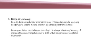 3. Berbasis teknologi
Peserta didik untuk belajar secara individual  tanpa tatap muka langsung
dengan guru, seperti melalui internet atau media elektronik lainnya
Peran guru dalam pembelajaran teknologis  sebagai director of learning 
mengarahkan dan mengatur peserta didik untuk belajar sesuai yang telah
ditentukan
 