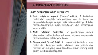 4. ORGANISASI KURIKULUM
Enam pengorganisasian kurikulum:
1. Mata pelajaran terpisah (isolated subject)  kurikulum
terdiri dari sejumlah mata pelajaran yang terpisah-pisah
tanpa ada hubungan dengan mata pelajaran lainnya  tidak
mempertimbangkan minat, kebutuhan, dan kemampuan
peserta didik
2. Mata pelajaran berkorelasi  pokok-pokok materi
disampaikan saling berkorelasi guna memudahkan peserta
didik memahami pelajaran tertentu
3. Bidang studi (broad field)  organisasi kurikulum yang
terdiri dari beberapa mata pelajaran yang sejenis dan
memiliki ciri-ciri yang sama dan dikorelasikan (difungsikan)
dalam satu bidang pengajaran
 