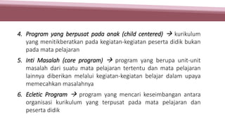 4. Program yang berpusat pada anak (child centered)  kurikulum
yang menitikberatkan pada kegiatan-kegiatan peserta didik bukan
pada mata pelajaran
5. Inti Masalah (core program)  program yang berupa unit-unit
masalah dari suatu mata pelajaran tertentu dan mata pelajaran
lainnya diberikan melalui kegiatan-kegiatan belajar dalam upaya
memecahkan masalahnya
6. Ecletic Program  program yang mencari keseimbangan antara
organisasi kurikulum yang terpusat pada mata pelajaran dan
peserta didik
 