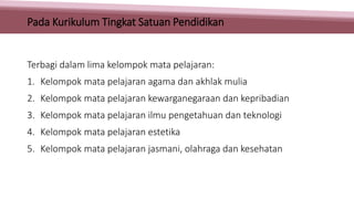 Terbagi dalam lima kelompok mata pelajaran:
1. Kelompok mata pelajaran agama dan akhlak mulia
2. Kelompok mata pelajaran kewarganegaraan dan kepribadian
3. Kelompok mata pelajaran ilmu pengetahuan dan teknologi
4. Kelompok mata pelajaran estetika
5. Kelompok mata pelajaran jasmani, olahraga dan kesehatan
Pada Kurikulum Tingkat Satuan Pendidikan
 