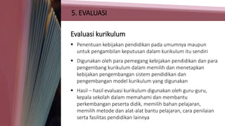 5. EVALUASI
Evaluasi kurikulum
 Penentuan kebijakan pendidikan pada umumnya maupun
untuk pengambilan keputusan dalam kurikulum itu sendiri
 Digunakan oleh para pemegang kebijakan pendidikan dan para
pengembang kurikulum dalam memilih dan menetapkan
kebijakan pengembangan sistem pendidikan dan
pengembangan model kurikulum yang digunakan
 Hasil – hasil evaluasi kurikulum digunakan oleh guru-guru,
kepala sekolah dalam memahami dan membantu
perkembangan peserta didik, memilih bahan pelajaran,
memilih metode dan alat-alat bantu pelajaran, cara penilaian
serta fasilitas pendidikan lainnya
 
