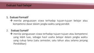 1. Evaluasi Formatif
 menilai penguasaan siswa terhadap tujuan-tujuan belajar atau
kompetensi dasar dalam jangka waktu yang pendek
2. Evaluasi Sumatif
 menilai penguasaan siswa terhadap tujuan-tujuan atau kompetensi
yang lebih luas, sebagai hasil usaha belajar dalam jangka waktu
yang cukup lama (satu semester, satu tahun atau selama jenjang
Pendidikan)
Evaluasi hasil belajar
 