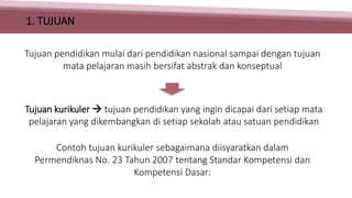 1. TUJUAN
Tujuan kurikuler  tujuan pendidikan yang ingin dicapai dari setiap mata
pelajaran yang dikembangkan di setiap sekolah atau satuan pendidikan
Contoh tujuan kurikuler sebagaimana diisyaratkan dalam
Permendiknas No. 23 Tahun 2007 tentang Standar Kompetensi dan
Kompetensi Dasar:
Tujuan pendidikan mulai dari pendidikan nasional sampai dengan tujuan
mata pelajaran masih bersifat abstrak dan konseptual
 