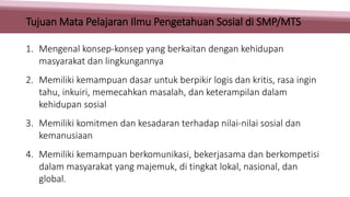 1. Mengenal konsep-konsep yang berkaitan dengan kehidupan
masyarakat dan lingkungannya
2. Memiliki kemampuan dasar untuk berpikir logis dan kritis, rasa ingin
tahu, inkuiri, memecahkan masalah, dan keterampilan dalam
kehidupan sosial
3. Memiliki komitmen dan kesadaran terhadap nilai-nilai sosial dan
kemanusiaan
4. Memiliki kemampuan berkomunikasi, bekerjasama dan berkompetisi
dalam masyarakat yang majemuk, di tingkat lokal, nasional, dan
global.
Tujuan Mata Pelajaran Ilmu Pengetahuan Sosial di SMP/MTS
 