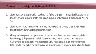 1. Membentuk sikap positif terhadap fisika dengan menyadari keteraturan
dan keindahan alam serta mengagungkan kebesaran Tuhan Yang Maha
Esa
2. Memupuk sikap ilmiah yaitu jujur, obyektif, terbuka, ulet, kritis dan
dapat bekerjasama dengan orang lain
3. Mengembangkan pengalaman  merumuskan masalah, mengajukan
dan menguji hipotesis melalui percobaan, merancang dan merakit
instrumen percobaan, mengumpulkan, mengolah, dan menafsirkan
data, serta mengkomunikasikan hasil percobaan secara lisan dan tertulis
Tujuan mata pelajaran fisika pada SMA:
 