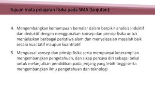 4. Mengembangkan kemampuan bernalar dalam berpikir analisis induktif
dan deduktif dengan menggunakan konsep dan prinsip fisika untuk
menjelaskan berbagai peristiwa alam dan menyelesaian masalah baik
secara kualitatif maupun kuantitatif
5. Menguasai konsep dan prinsip fisika serta mempunyai keterampilan
mengembangkan pengetahuan, dan sikap percaya diri sebagai bekal
untuk melanjutkan pendidikan pada jenjang yang lebih tinggi serta
mengembangkan ilmu pengetahuan dan teknologi
Tujuan mata pelajaran fisika pada SMA (lanjutan):
 