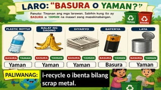 Yaman
-Maaari itong i-recycle o
gawing bagong produkto.
PALIWANAG:
Yaman
-Nabubulok at maaaring
gawing compost o pataba.
Yaman
- Maaaring i-recycle o
gamitin muli.
Basura
-Isa itong hazardous waste at dapat
itapon sa tamang collection facility,
hindi sa ordinaryong basurahan.
Yaman
i-recycle o ibenta bilang
scrap metal.
 
