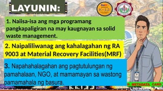 LAYUNIN:
1. Naiisa-isa ang mga programang
pangkapaligiran na may kaugnayan sa solid
waste management.
2. Naipaliliwanag ang kahalagahan ng RA
9003 at Material Recovery Facilities(MRF)
3. Napahahalagahan ang pagtutulungan ng
pamahalaan, NGO, at mamamayan sa wastong
pamamahala ng basura. II. METADATA CARD
( Introductory Part)
 