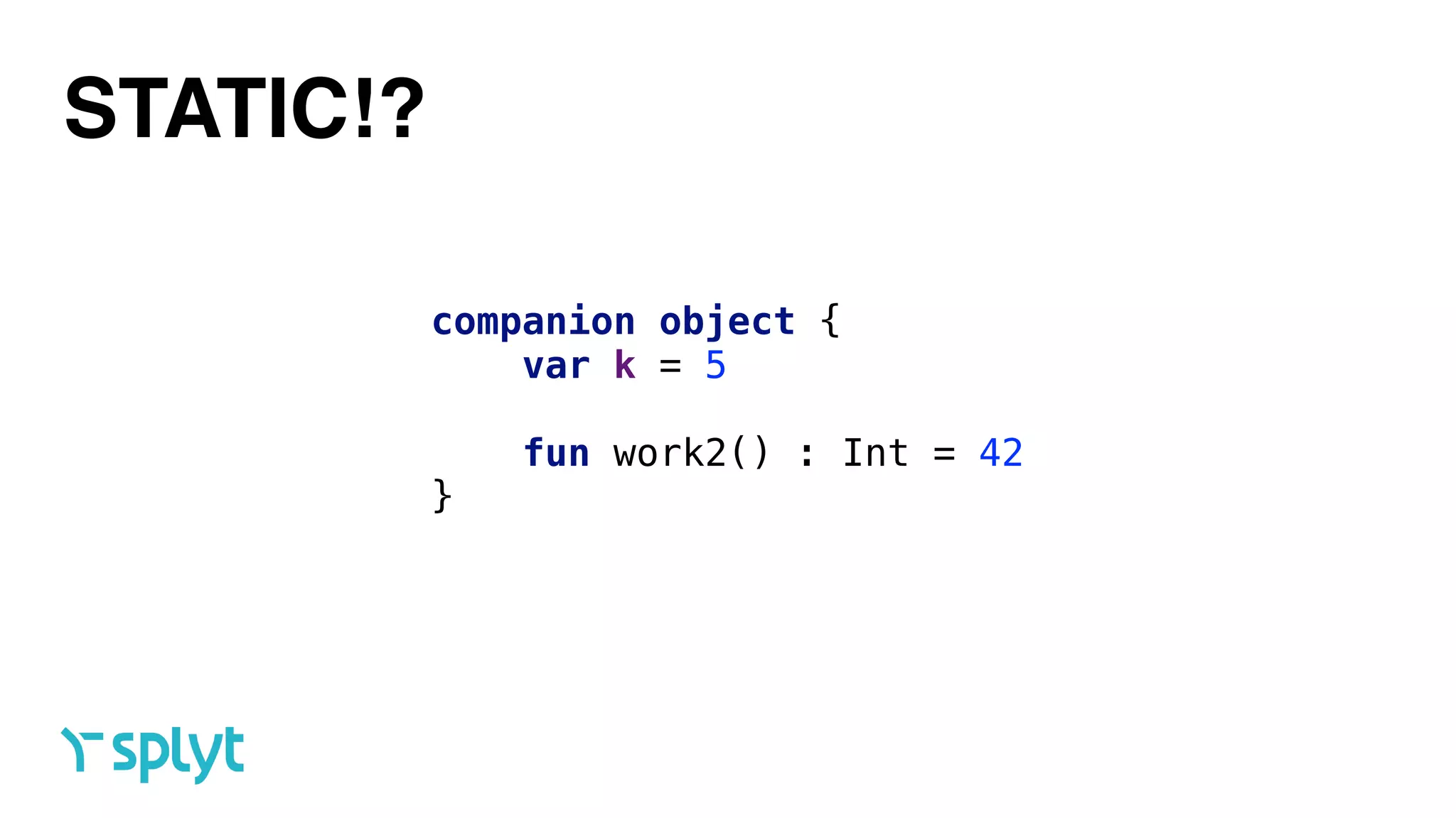 STATIC!?
companion object { 
var k = 5 
 
fun work2() : Int = 42 
}
 