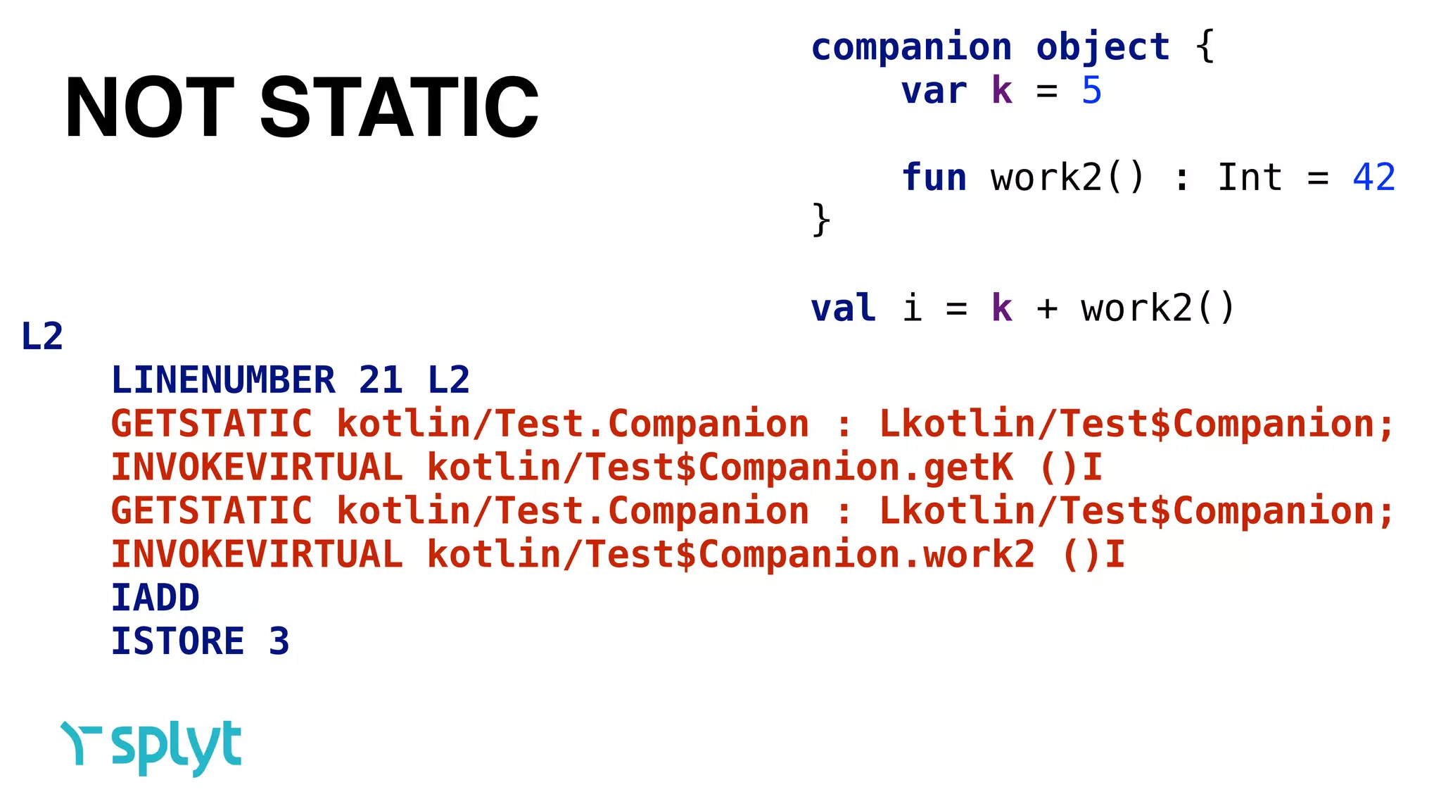 NOT STATIC
companion object { 
var k = 5 
 
fun work2() : Int = 42
}
val i = k + work2()
L2
LINENUMBER 21 L2
GETSTATIC kotlin/Test.Companion : Lkotlin/Test$Companion;
INVOKEVIRTUAL kotlin/Test$Companion.getK ()I
GETSTATIC kotlin/Test.Companion : Lkotlin/Test$Companion;
INVOKEVIRTUAL kotlin/Test$Companion.work2 ()I
IADD
ISTORE 3
 
