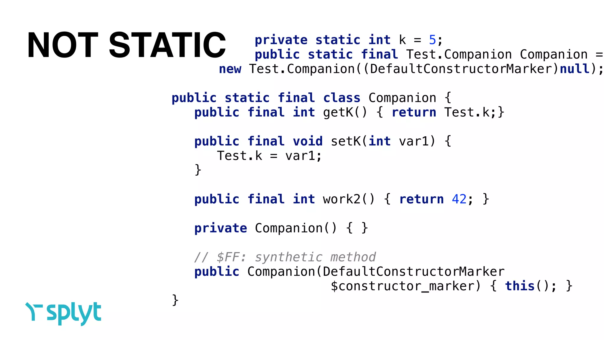 NOT STATIC private static int k = 5; 
public static final Test.Companion Companion =
new Test.Companion((DefaultConstructorMarker)null);
 
public static final class Companion { 
public final int getK() { return Test.k;} 
 
public final void setK(int var1) { 
Test.k = var1; 
} 
 
public final int work2() { return 42; } 
 
private Companion() { } 
 
// $FF: synthetic method 
public Companion(DefaultConstructorMarker
$constructor_marker) { this(); } 
}
 