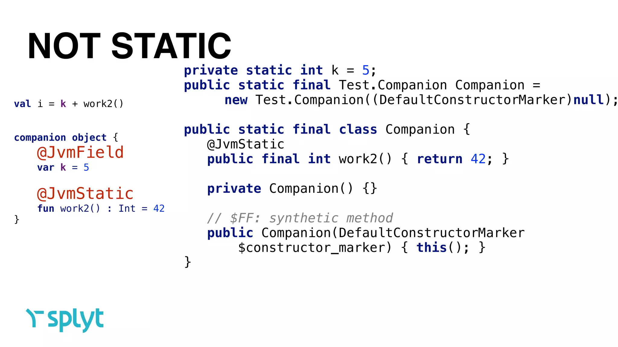 NOT STATIC
val i = k + work2()
companion object {
@JvmField 
var k = 5 
@JvmStatic 
fun work2() : Int = 42
}
private static int k = 5; 
public static final Test.Companion Companion =
new Test.Companion((DefaultConstructorMarker)null);
 
public static final class Companion { 
@JvmStatic 
public final int work2() { return 42; } 
 
private Companion() {} 
 
// $FF: synthetic method 
public Companion(DefaultConstructorMarker
$constructor_marker) { this(); }
}
 