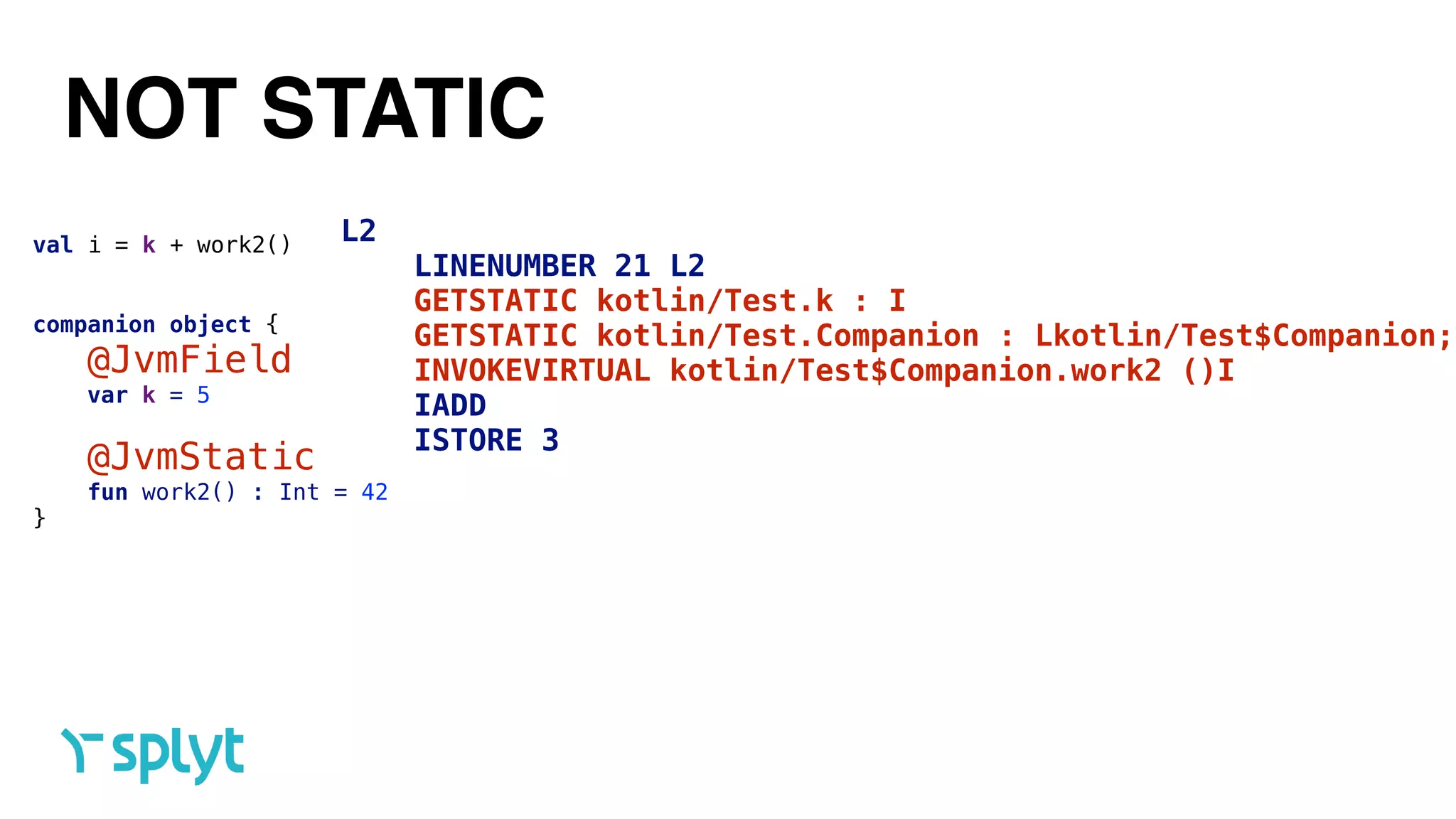 NOT STATIC
val i = k + work2()
companion object {
@JvmField 
var k = 5 
@JvmStatic 
fun work2() : Int = 42
}
L2
LINENUMBER 21 L2
GETSTATIC kotlin/Test.k : I
GETSTATIC kotlin/Test.Companion : Lkotlin/Test$Companion;
INVOKEVIRTUAL kotlin/Test$Companion.work2 ()I
IADD
ISTORE 3
 