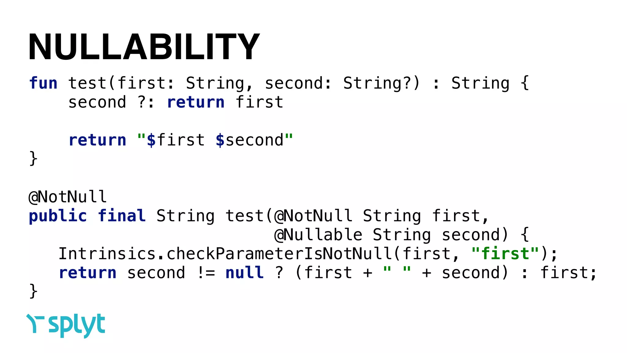 NULLABILITY
fun test(first: String, second: String?) : String { 
second ?: return first 
 
return "$first $second" 
}
@NotNull 
public final String test(@NotNull String first,
@Nullable String second) { 
Intrinsics.checkParameterIsNotNull(first, "first"); 
return second != null ? (first + " " + second) : first; 
}
 