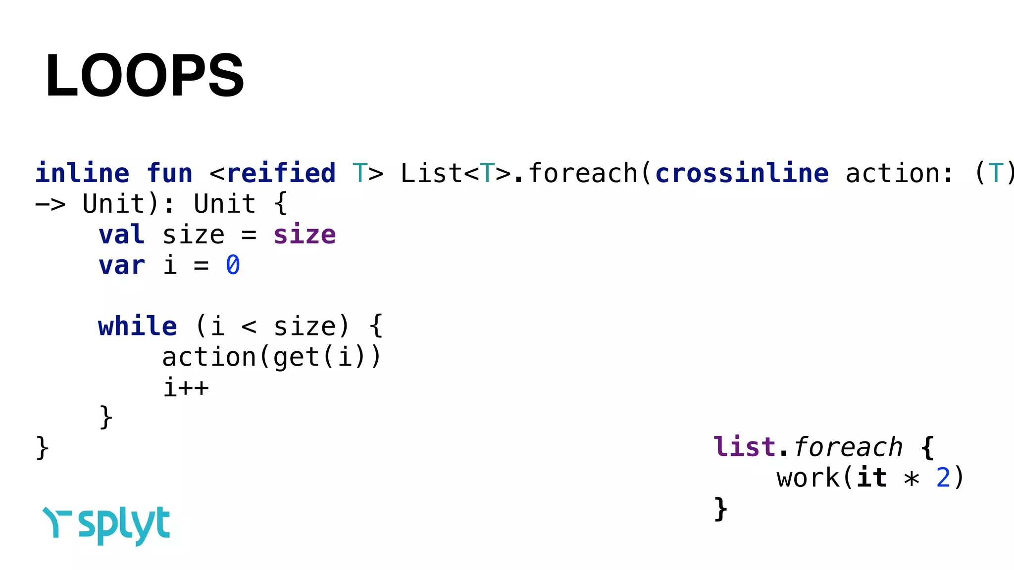 LOOPS
inline fun <reified T> List<T>.foreach(crossinline action: (T)
-> Unit): Unit { 
val size = size 
var i = 0
 
while (i < size) { 
action(get(i)) 
i++ 
} 
} list.foreach { 
work(it * 2) 
}
 