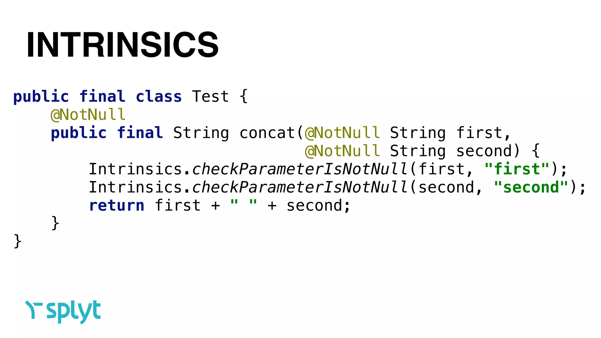 INTRINSICS
public final class Test { 
@NotNull 
public final String concat(@NotNull String first, 
@NotNull String second) { 
Intrinsics.checkParameterIsNotNull(first, "first"); 
Intrinsics.checkParameterIsNotNull(second, "second"); 
return first + " " + second; 
} 
}
 