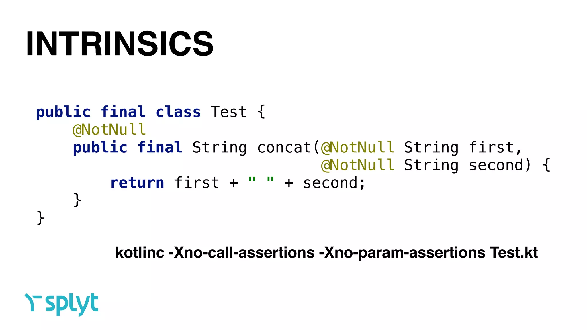 INTRINSICS
public final class Test { 
@NotNull 
public final String concat(@NotNull String first,  
@NotNull String second) { 
return first + " " + second; 
} 
}
kotlinc -Xno-call-assertions -Xno-param-assertions Test.kt
 