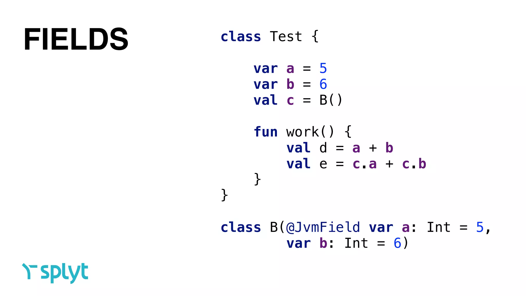 class Test { 
 
var a = 5 
var b = 6 
val c = B() 
 
fun work() { 
val d = a + b 
val e = c.a + c.b 
} 
} 
 
class B(@JvmField var a: Int = 5,  
var b: Int = 6)
FIELDS
 