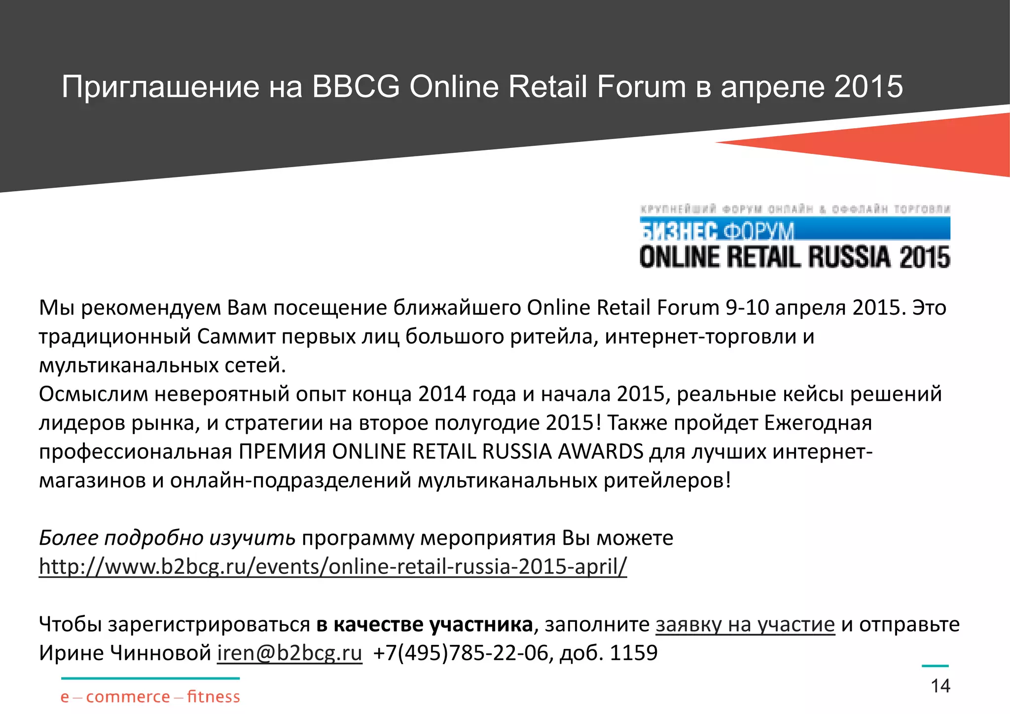 Приглашение на BBCG Online Retail Forum в апреле 2015
14
Мы рекомендуем Вам посещение ближайшего Online Retail Forum 9-10 апреля 2015. Это
традиционный Саммит первых лиц большого ритейла, интернет-торговли и
мультиканальных сетей.
Осмыслим невероятный опыт конца 2014 года и начала 2015, реальные кейсы решений
лидеров рынка, и стратегии на второе полугодие 2015! Также пройдет Ежегодная
профессиональная ПРЕМИЯ ONLINE RETAIL RUSSIA AWARDS для лучших интернет-
магазинов и онлайн-подразделений мультиканальных ритейлеров!
Более подробно изучить программу мероприятия Вы можете
http://www.b2bcg.ru/events/online-retail-russia-2015-april/
Чтобы зарегистрироваться в качестве участника, заполните заявку на участие и отправьте
Ирине Чинновой iren@b2bcg.ru +7(495)785-22-06, доб. 1159
 