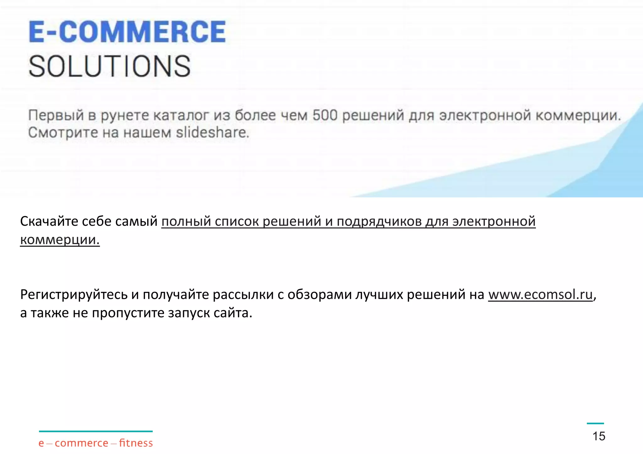 15
Скачайте себе самый полный список решений и подрядчиков для электронной
коммерции.
Регистрируйтесь и получайте рассылки с обзорами лучших решений на www.ecomsol.ru,
а также не пропустите запуск сайта.
 