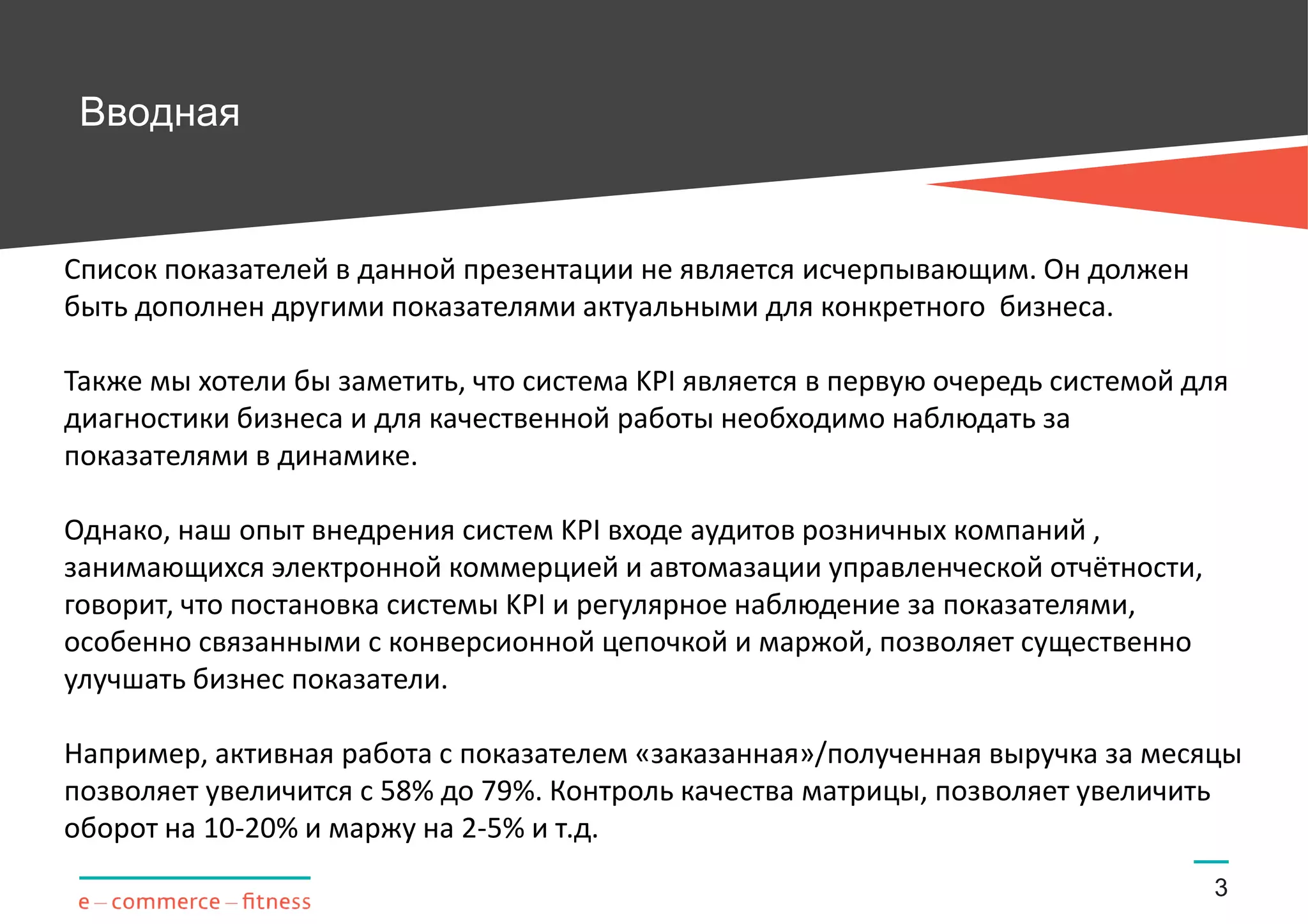 Вводная
3
Список показателей в данной презентации не является исчерпывающим. Он должен
быть дополнен другими показателями актуальными для конкретного бизнеса.
Также мы хотели бы заметить, что система KPI является системой для диагностики
бизнеса. Для её качественной работы необходимо наблюдать за показателями в
динамике.
Однако, наш опыт внедрения KPI в ходе аудитов розничных компаний, занимающихся
электронной коммерцией и автоматизации управленческой отчётности, говорит, что
постановка системы KPI и регулярное наблюдение за показателями, особенно
связанными с конверсионной цепочкой и маржой, позволяет существенно улучшать
бизнес показатели.
Например, активная работа с показателем «заказанная»/полученная выручка за месяцы
позволяет увеличится с 58% до 79%. Контроль качества матрицы, позволяет увеличить
оборот на 10-20% и маржу на 2-5% и т.д.
 