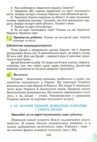 4. Яка особливість південного кордону України?
5. Червоним або чорним кружечком на карті позначають
міста. Знайди на карті столицю України і свій обласний центр.
6. Територія України поділена на області. їх межі позначено
лініями червоного кольору, тоншими, ніж лінії державного кор­
дону. Знайди на карті свою область. Покажи її межі.
7. Знайди на карті річку Дніпро.
8. Як на карті позначають гори? Покажи на ній Українські
Карпати і Кримські гори.
Практична робота. Познач на контурній карті України
столицю та міста.
Бібліотечка природодослідника
Річка Дунай є серцевиною центру Європи. На її берегах
розташовані більш ніж 15 європейських країн, де живуть понад
80 млн осіб. Для них Дунай - джерело води й важлива транс­
портна магістраль.
Дунай багатий на рибу. Тут водяться білуга, осетер, севрюга,
стерлядь, сом, лин, короп, щука, судак, оселедець. Дунай має
важливе значення як потужне джерело гідроенергії.
^ Висновки
Україна - незалежна держава, найбільша з країн, що
повністю знаходяться у Європі. На території України
розкинулися гори Криму й Карпат. На півдні її омивають
теплі води Чорного й Азовського морів. Природа нашої
Батьківщини різноманітна. На півночі переважають густі
ліси, а на, півдні - степи. Ознайомитися з природою
України можна за картами шкільного атласу.
§ 33. Ф О РМ И ЗЕМ Н О Ї П О В Е Р Х Н І У К Р А ЇН И
І СВОГО К Р А Ю
Пригадай, як на к а р ті позначаю ть гори і рівнини.
Поверхня наш ої планети Земля надзвичайно різно­
манітна. В одних м ісцях розкинулися рівнини, а в
інш их здіймаються велетенські гори. Рівнини і гори -
це основні форми поверхні суходолу (мал. 93).
103
 