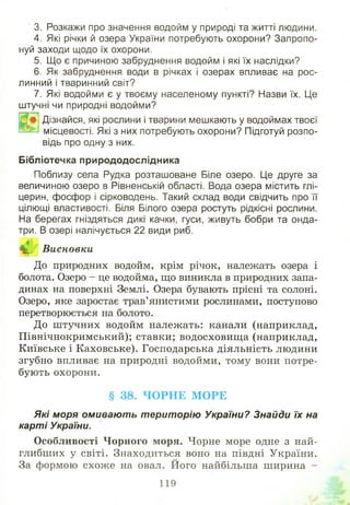 ' 3. Розкажи про значення водойм у природі та житті людини.
4. Які річки й озера України потребують охорони? Запропо­
нуй заходи щодо їх охорони.
5. Що є причиною забруднення водойм і які їх наслідки?
6. Як забруднення води в річках і озерах впливає на рос­
линний і тваринний світ?
7. Які водойми є у твоєму населеному пункті? Назви їх. Це
штучні чи природні водойми?
Дізнайся, які рослини і тварини мешкають у водоймах твоєї
місцевості. Які з них потребують охорони? Підготуй розпо­
відь про одну з них.
Бібліотечка природодослідника
Поблизу села Рудка розташоване Біле озеро. Це друге за
величиною озеро в Рівненській області. Вода озера містить глі­
церин, фосфор і сірководень. Такий склад води свідчить про її
цілющі властивості. Біля Білого озера ростуть рідкісні рослини.
На берегах гніздяться дикі качки, гуси, живуть бобри та онда­
три. В озері налічується 22 види риб.
н, Висновки
До природних водойм, крім річок, належать озера і
болота. Озеро - це водойма, що виникла в природних запа­
динах на поверхні Землі. Озера бувають прісні та солоні.
Озеро, яке заростає трав’янистими рослинами, поступово
перетворюється на болото.
До ш тучних водойм належать: канали (наприклад,
Північнокримський); ставки; водосховищ а (наприклад,
Київське і Каховське). Господарська діяльність людини
згубно впливає на природні водойми, тому вони потре­
бують охорони.
§ 38. ЧОРНЕ МОРЕ
Які моря омивають територію України? Знайди їх на
карті України.
О собливості Ч орного моря. Чорне море одне з най­
глибших у світі. Знаходиться воно на півдні України.
За формою схож е на овал. Його найбільша ширина -
119
 
